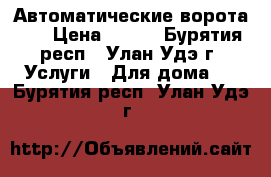 “Автоматические ворота“   › Цена ­ 500 - Бурятия респ., Улан-Удэ г. Услуги » Для дома   . Бурятия респ.,Улан-Удэ г.